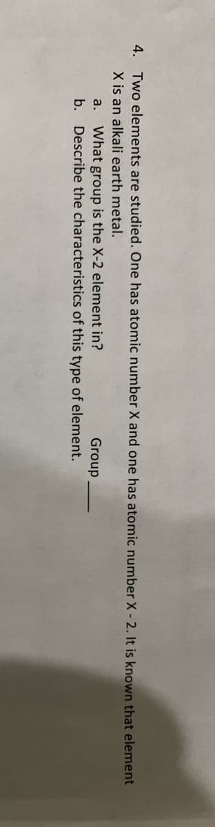 4. Two elements are studied. One has atomic number X and one has atomic number X- 2. It is known that element
X is an alkali earth metal.
a. What group is the X-2 element in?
b. Describe the characteristics of this type of element.
Group
