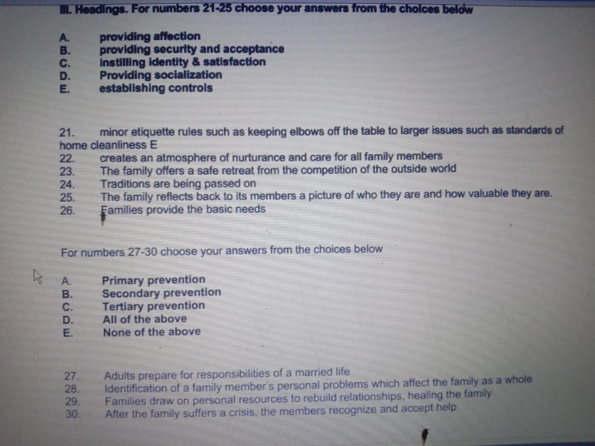 . Headings. For numbers 21-25 choose your answers from the cholces below
providing affection
providing security and acceptance
instilling identity & satisfaction
Providing socialization
establishing controls
A.
В.
C.
D.
E.
minor etiquette rules such as keeping elbows off the table to larger issues such as standards of
21.
home cleanliness E
creates an atmosphere of nurturance and care for all family members
The family offers a safe retreat from the competition of the outside world
Traditions are being passed on
The family reflects back to its members a picture of who they are and how valuable they are.
Families provide the basic needs
22.
23.
24.
25.
26.
For numbers 27-30 choose your answers from the choices below
Primary prevention
Secondary prevention
Tertiary prevention
All of the above
None of the above
A.
B.
С.
D.
E.
Adults prepare for responsibilities of a married life
Identification of a family member's personal problems which affect the family as a whole
Families draw on personal resources to rebuild relationships, healing the family
After the family suffers a crisis, the members recognize and accept help
27.
28.
29.
30.
