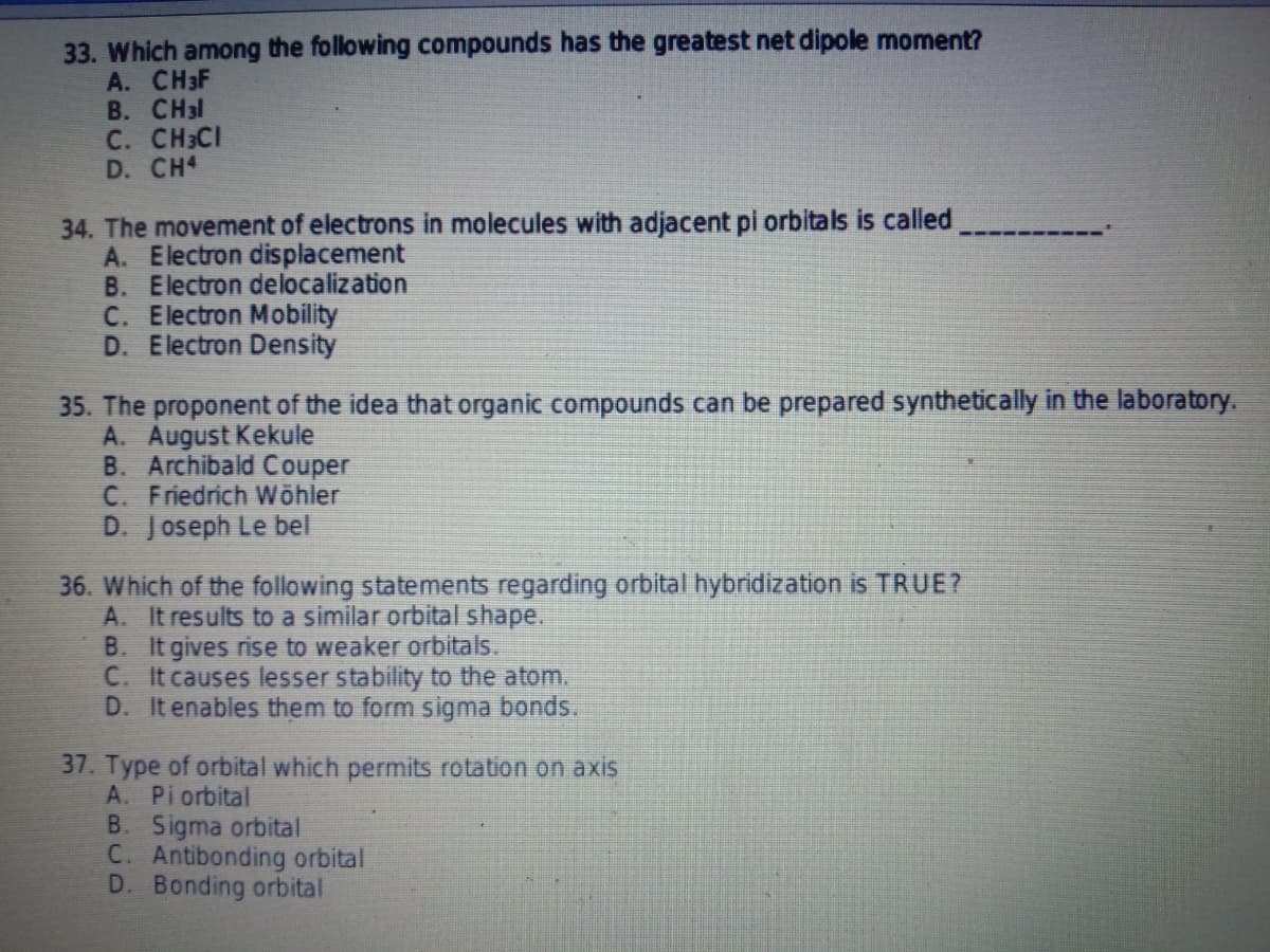 33. Which among the following compounds has the greatest net dipole moment?
А. CHHF
B. CH3l
C. CH3CI
D. CH4
34. The movement of electrons in molecules with adjacent pi orbitals is called
A. Electron displacement
B. Electron delocalization
C. Electron Mobility
D. Electron Density
35. The proponent of the idea that organic compounds can be prepared synthetically in the laboratory.
A. August Kekule
B. Archibald Couper
C. Friedrich Wöhler
D. Joseph Le bel
36. Which of the following statements regarding orbital hybridization is TRUE?
A. It results to a similar orbital shape.
B. It gives rise to weaker orbitals.
C. It causes lesser stability to the atom.
D. It enables them to form sigma bonds.
37. Type of orbital which permits rotation on axis
A. Pi orbital
B. Sigma orbital
C. Antibonding orbital
D. Bonding orbital
