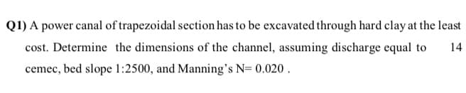 Q1) A power canal of trapezoidal section has to be excavated through hard clay at the least
cost. Determine the dimensions of the channel, assuming discharge equal to
14
cemec, bed slope 1:2500, and Manning's N= 0.020 .
