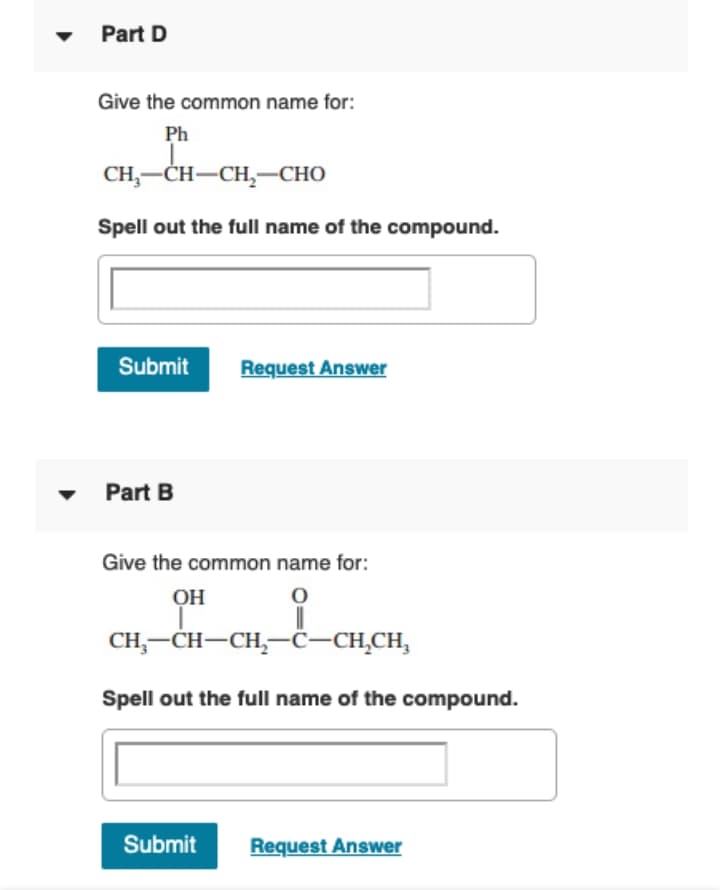 Part D
Give the common name for:
Ph
CH,—СH—СH, —СНО
Spell out the full name of the compound.
Submit
Request Answer
Part B
Give the common name for:
OH
CH,-CH-CH,-ċ–CH̟CH,
Spell out the full name of the compound.
Submit
Request Answer
