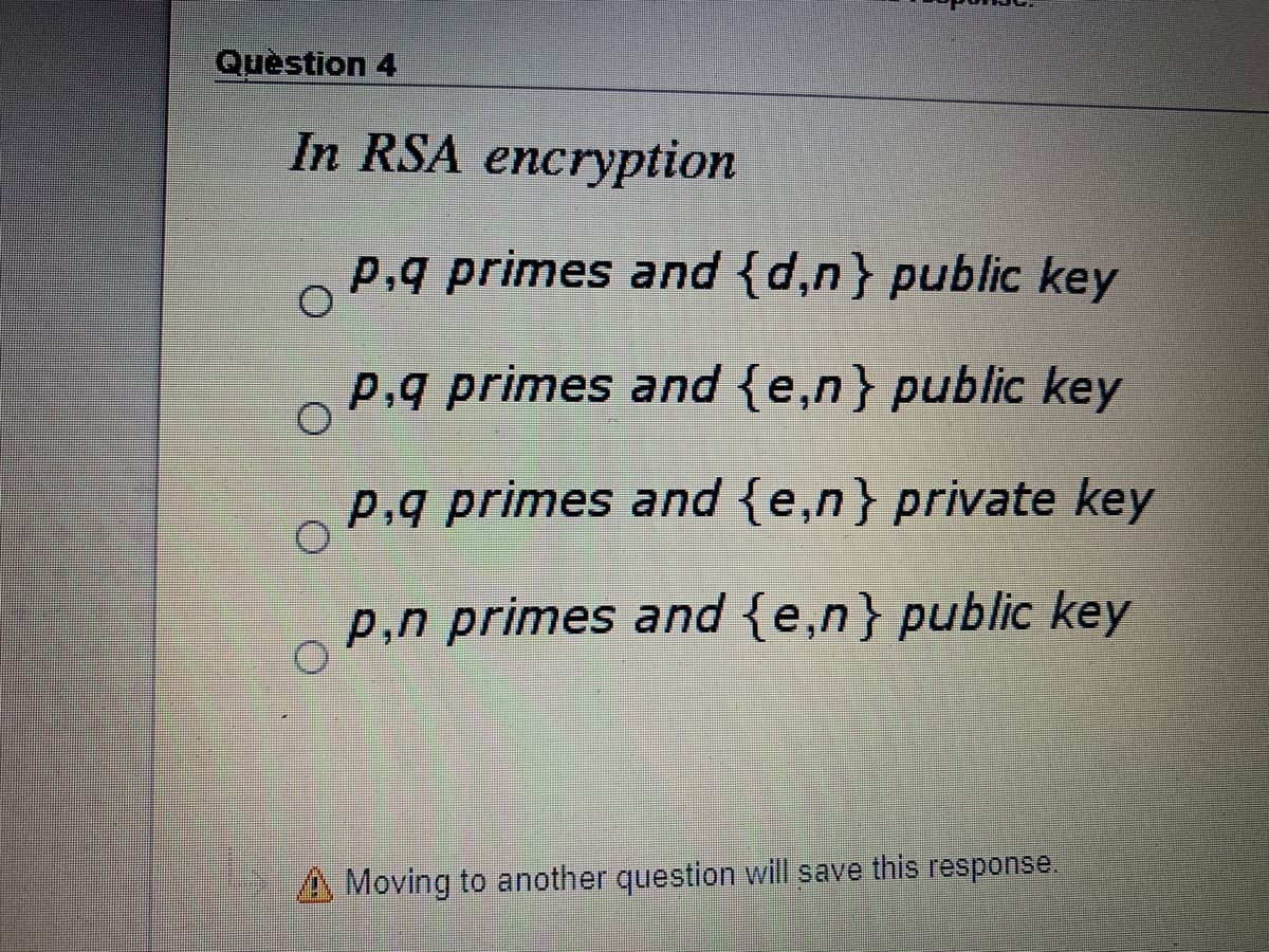 Quèstion 4
In RSA encryption
p,q primes and {d,n} public key
p,q primes and {e,n} public key
p,g primes and {e,n} private key
p,n primes and {e,n} public key
Moving to another question will save this response.
