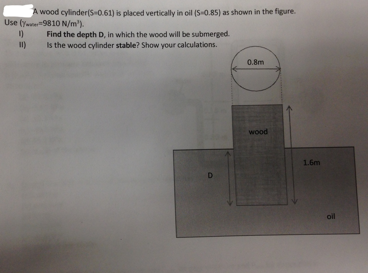 A wood cylinder(S=0.61) is placed vertically in oil (S=0.85) as shown in the figure.
Use (ywater=9810 N/m³).
1)
Find the depth D, in which the wood will be submerged.
Is the wood cylinder stable? Show your calculations.
I)
0.8m
wood
1.6m
oil
