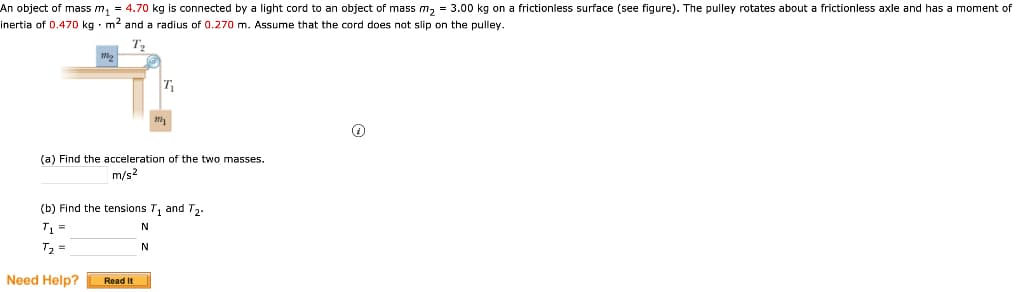 An object of mass m₁ = 4.70 kg is connected by a light cord to an object of mass m₂ = 3.00 kg on a frictionless surface (see figure). The pulley rotates about a frictionless axle and has a moment of
inertia of 0.470 kg m² and a radius of 0.270 m. Assume that the cord does not slip on the pulley.
m
T₁
(a) Find the acceleration of the two masses.
m/s2
Read It
(b) Find the tensions T₁ and T₂.
T₁ =
N
T₂ =
N
Need Help?
0