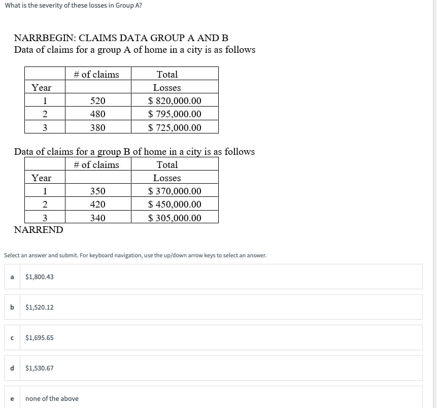 What is the severity of these losses in Group A?
NARRBEGIN: CLAIMS DATA GROUP A AND B
Data of claims for a group A of home in a city is as follows
Year
1
2
3
3
NARREND
Year
1
2
b
Data of claims for a group B of home in a city is as follows
# of claims
Total
Losses
a $1,800.43
d
$1,520.12
с $1,695.65
# of claims
Select an answer and submit. For keyboard navigation, use the up/down arrow keys to select an answer.
$1,530.67
520
480
380
none of the above
Total
Losses
350
420
340
$ 820,000.00
$ 795,000.00
$ 725,000.00
$ 370,000.00
$ 450,000.00
$ 305,000.00