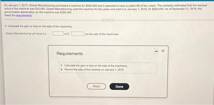 On January 1, 2017, Global Manufacturing purchased a machine for $540,000 that it expected to have a useful ide of four years. The company estimated that the residual
value of the machine was $20,000. Global Manufacturing used the machine for two years and sold it on January 1, 2019, for $240,000. As of December 31, 2018, the
accumulated depreciation on the machine was $260,000.
Read the requirements
1. Calculate the gain or loss on the sale of the machinery.
Global Manufacturing will record a
of 5
on the sale of the machinery
Requirements
1. Calculate the gain or loss on the sale of the machinery
2. Record the sale of the machine on January 1, 2019
Print
Done
