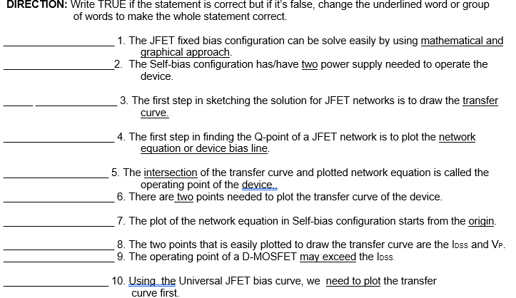 DIRECTION: Write TRUE if the statement is correct but if it's false, change the underlined word or group
of words to make the whole statement correct.
1. The JFET fixed bias configuration can be solve easily by using mathematical and
graphical approach.
2. The Self-bias configuration has/have two power supply needed to operate the
device.
3. The first step in sketching the solution for JFET networks is to draw the transfer
curve.
4. The first step in finding the Q-point of a JFET network is to plot the network
equation or device bias line.
5. The intersection of the transfer curve and plotted network equation is called the
operating point of the device.
6. There are two points needed to plot the transfer curve of the device.
_7. The plot of the network equation in Self-bias configuration starts from the origin.
8. The two points that is easily plotted to draw the transfer curve are the Ioss and VP.
9. The operating point of a D-MOSFET may exceed the Ioss.
10. Using the Universal JFET bias curve, we need to plot the transfer
curve first.
