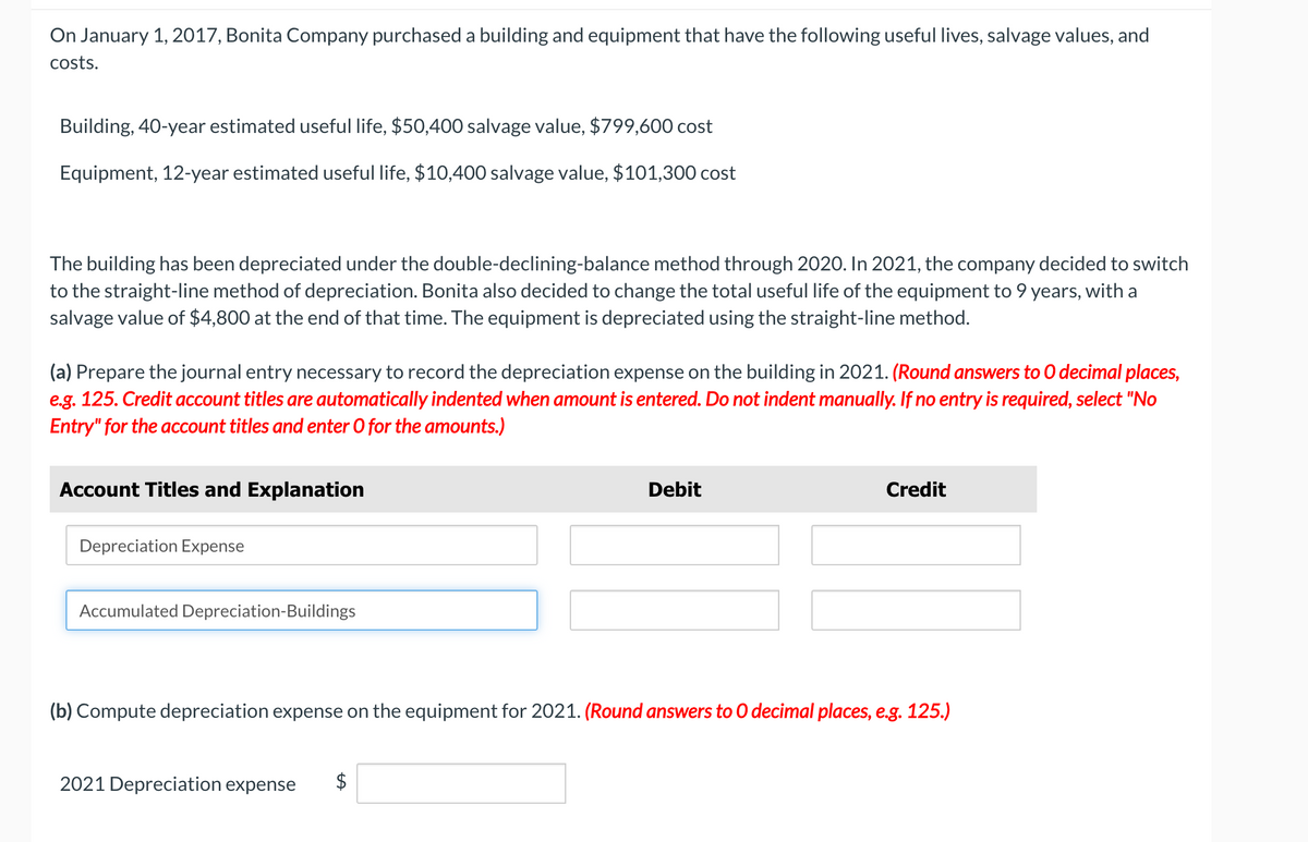 On January 1, 2017, Bonita Company purchased a building and equipment that have the following useful lives, salvage values, and
costs.
Building, 40-year estimated useful life, $50,400 salvage value, $799,600 cost
Equipment, 12-year estimated useful life, $10,400 salvage value, $101,300 cost
The building has been depreciated under the double-declining-balance method through 2020. In 2021, the company decided to switch
to the straight-line method of depreciation. Bonita also decided to change the total useful life of the equipment to 9 years, with a
salvage value of $4,800 at the end of that time. The equipment is depreciated using the straight-line method.
(a) Prepare the journal entry necessary to record the depreciation expense on the building in 2021. (Round answers to O decimal places,
e.g. 125. Credit account titles are automatically indented when amount is entered. Do not indent manually. If no entry is required, select "No
Entry" for the account titles and enter O for the amounts.)
Account Titles and Explanation
Depreciation Expense
Accumulated Depreciation-Buildings
Debit
2021 Depreciation expense
Credit
(b) Compute depreciation expense on the equipment for 2021. (Round answers to O decimal places, e.g. 125.)