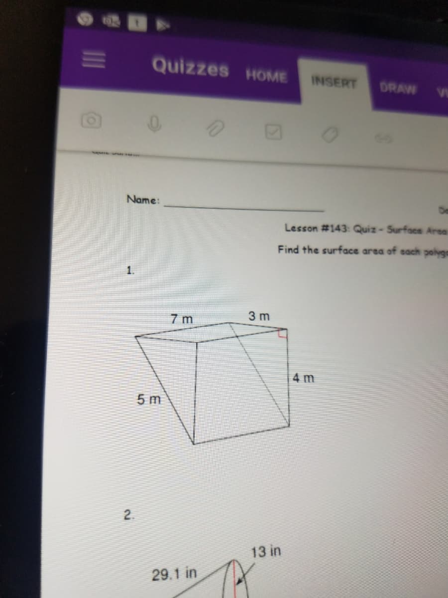 ---

### Lesson #143: Quiz - Surface Areas of Polygons

#### Instructions:
Find the surface area of each polygon shown below.

#### Name: ________________________________  Date: _______________

---

### Question 1:
A three-dimensional figure is shown. It is a triangular prism with the following dimensions:

- Base length of the triangle: 7 meters (m)
- Height of the triangle: 5 meters (m)
- Length of the prism: 3 meters (m)
- Slant height of the triangle perpendicular to the base: 4 meters (m)

A right angle is marked at the base vertex of the triangle.

---

### Question 2:
A three-dimensional object resembling a cone with a circular base is shown. It has the following dimensions:

- The slant height (diagonal from the base to the apex): 29.1 inches (in)
- Height from the base to the apex along the center: 13 inches (in)

--- 

Note: Carefully analyze each diagram and use appropriate formulas for surface area calculations. Make sure to show all steps in your calculations.