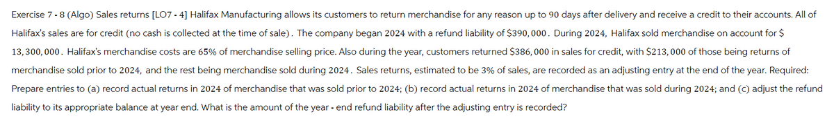 Exercise 7 - 8 (Algo) Sales returns [LO7 - 4] Halifax Manufacturing allows its customers to return merchandise for any reason up to 90 days after delivery and receive a credit to their accounts. All of
Halifax's sales are for credit (no cash is collected at the time of sale). The company began 2024 with a refund liability of $390,000. During 2024, Halifax sold merchandise on account for $
13,300,000. Halifax's merchandise costs are 65% of merchandise selling price. Also during the year, customers returned $386,000 in sales for credit, with $213,000 of those being returns of
merchandise sold prior to 2024, and the rest being merchandise sold during 2024. Sales returns, estimated to be 3% of sales, are recorded as an adjusting entry at the end of the year. Required:
Prepare entries to (a) record actual returns in 2024 of merchandise that was sold prior to 2024; (b) record actual returns in 2024 of merchandise that was sold during 2024; and (c) adjust the refund
liability to its appropriate balance at year end. What is the amount of the year - end refund liability after the adjusting entry is recorded?