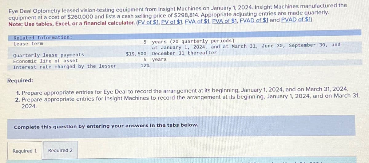 Eye Deal Optometry leased vision-testing equipment from Insight Machines on January 1, 2024. Insight Machines manufactured the
equipment at a cost of $260,000 and lists a cash selling price of $298,814. Appropriate adjusting entries are made quarterly.
Note: Use tables, Excel, or a financial calculator. (FV of $1, PV of $1, FVA of $1, PVA of $1, FVAD of $1 and PVAD of $1)
Related Information:
Lease term
Quarterly lease payments
Economic life of asset
Interest rate charged by the lessor
5
$19,500
Required 1 Required 2
5
12%
years (20 quarterly periods)
at January 1, 2024, and at March 31, June 30, September 30, and
December 31 thereafter
years
Required:
1. Prepare appropriate entries for Eye Deal to record the arrangement at its beginning, January 1, 2024, and on March 31, 2024.
2. Prepare appropriate entries for Insight Machines to record the arrangement at its beginning, January 1, 2024, and on March 31,
2024.
Complete this question by entering your answers in the tabs below.