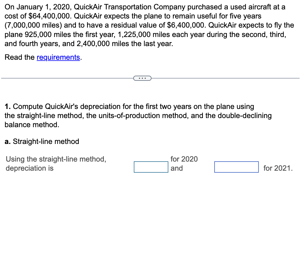 On January 1, 2020, QuickAir Transportation Company purchased a used aircraft at a
cost of $64,400,000. QuickAir expects the plane to remain useful for five years
(7,000,000 miles) and to have a residual value of $6,400,000. QuickAir expects to fly the
plane 925,000 miles the first year, 1,225,000 miles each year during the second, third,
and fourth years, and 2,400,000 miles the last year.
Read the requirements.
....
1. Compute QuickAir's depreciation for the first two years on the plane using
the straight-line method, the units-of-production method, and the double-declining
balance method.
a. Straight-line method
Using the straight-line method,
depreciation is
for 2020
and
for 2021.