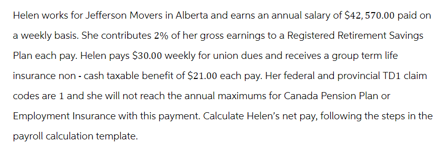 Helen works for Jefferson Movers in Alberta and earns an annual salary of $42, 570.00 paid on
a weekly basis. She contributes 2% of her gross earnings to a Registered Retirement Savings
Plan each pay. Helen pays $30.00 weekly for union dues and receives a group term life
insurance non-cash taxable benefit of $21.00 each pay. Her federal and provincial TD1 claim
codes are 1 and she will not reach the annual maximums for Canada Pension Plan or
Employment Insurance with this payment. Calculate Helen's net pay, following the steps in the
payroll calculation template.