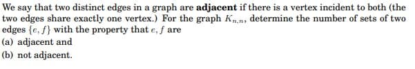 We say that two distinct edges in a graph are adjacent if there is a vertex incident to both (the
two edges share exactly one vertex.) For the graph Kn,n, determine the number of sets of two
edges {e, f} with the property that e, f are
(a) adjacent and
(b) not adjacent.
