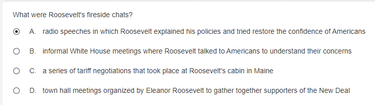 What were Roosevelt's fireside chats?
O A. radio speeches in which Roosevelt explained his policies and tried restore the confidence of Americans
B. informal White House meetings where Roosevelt talked to Americans to understand their concems
C. a series of tariff negotiations that took place at Roosevelt's cabin in Maine
D. town hall meetings organized by Eleanor Roosevelt to gather together supporters of the New Deal
