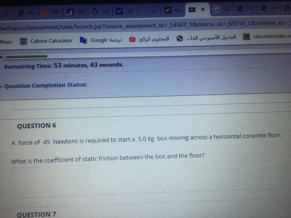 Bas W Top
y! 6
y! sea
CTm
G Go
S Pec
ww
ims
webapps/assessment/take/launch.jsp?course_assessment_id= 54587 18course_id%3D_65310_1&content_id%3_1
Maps
Calorie Calculator
Google dazi
المحتوى الرائج
الجدول الأسبوعي الخا..
calculationlab.co
Remaining Time: 53 minutes, 43 seconds.
- Question Completion Status:
QUESTION 6
A force of 45 Newtons is required to start a 5.0 kg box moving across a horizontal concrete floor.
What is the coefficient of static friction between the box and the floor?
QUESTION 7
