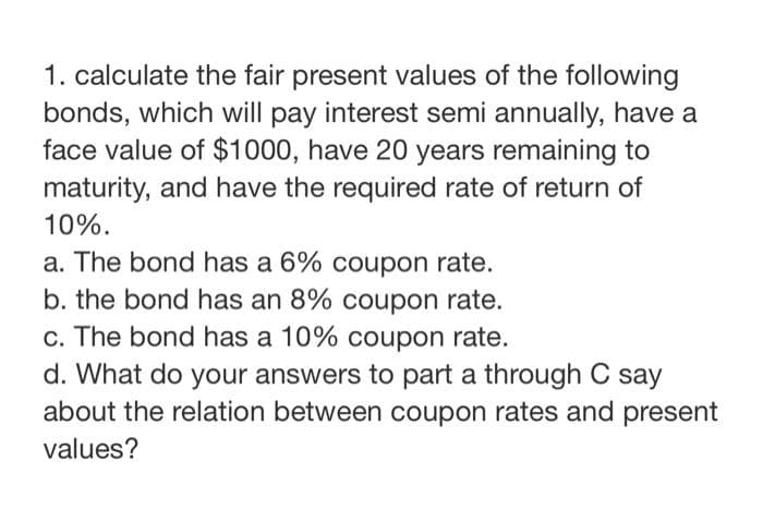 1. calculate the fair present values of the following
bonds, which will pay interest semi annually, have a
face value of $1000, have 20 years remaining to
maturity, and have the required rate of return of
10%.
a. The bond has a 6% coupon rate.
b. the bond has an 8% coupon rate.
c. The bond has a 10% coupon rate.
d. What do your answers to part a through C say
about the relation between coupon rates and present
values?