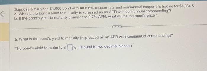 ←
Suppose a ten-year, $1,000 bond with an 8.6% coupon rate and semiannual coupons is trading for $1,034.51.
a. What is the bond's yield to maturity (expressed as an APR with semiannual compounding)?
b. If the bond's yield to maturity changes to 9.7% APR, what will be the bond's price?
a. What is the bond's yield to maturity (expressed as an APR with semiannual compounding)?
The bond's yield to maturity is%. (Round to two decimal places.)