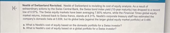 Nestlé of Switzerland Revisited. Nestlé of Switzerland is revisiting its cost of equity analysis. As a result of
K-extraordinary actions by the Swiss Central Bank, the Swiss bond index yield (10-year maturity) has dropped to a record
low of 0.57%. The Swiss equity markets have been averaging 7.80% returns, while the Financial Times global equity
market returns, indexed back to Swiss francs, stands at 8.31%. Nestlé's corporate treasury staff has estimated the
company's domestic beta at 0.836, but its global beta (against the larger global equity market portfolio) at 0.486.
a. What is Nestlé's cost of equity based on the domestic portfolio for a Swiss investor?
b. What is Nestle's cost of equity based on a global portfolio for a Swiss investor?