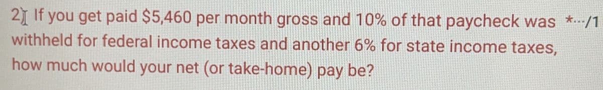 2) If you get paid $5,460 per month gross and 10% of that paycheck was *.../1
withheld for federal income taxes and another 6% for state income taxes,
how much would your net (or take-home) pay be?