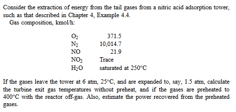 Consider the extraction of energy from the tail gases from a nitric acid adsorption tower,
such as that described in Chapter 4, Example 4.4.
Gas composition, kmol/h:
0₂
N₂
NO
NO₂
H₂O
371.5
10,014.7
21.9
Trace
saturated at 250°C
If the gases leave the tower at 6 atm, 25°C, and are expanded to, say, 1.5 atm, calculate
the turbine exit gas temperatures without preheat, and if the gases are preheated to
400°C with the reactor off-gas. Also, estimate the power recovered from the preheated
gases.