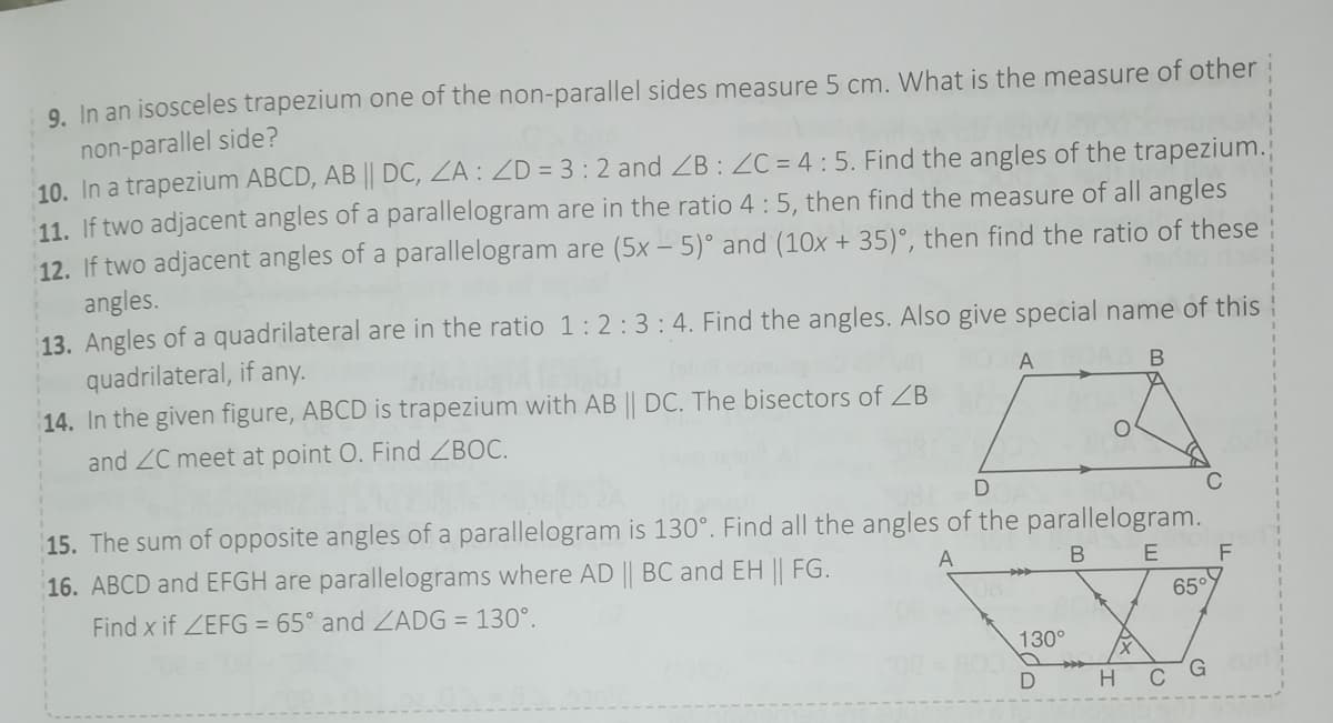 9. In an isosceles trapezium one of the non-parallel sides measure 5 cm. What is the measure of otheri
non-parallel side?
10. In a trapezium ABCD, AB || DC, ZA : ZD = 3:2 and ZB : ZC = 4 : 5. Find the angles of the trapezium.
11. If two adjacent angles of a parallelogram are in the ratio 4 :5, then find the measure of all angles
12. If two adjacent angles of a parallelogram are (5x – 5)° and (10x + 35)°, then find the ratio of these
angles.
13. Angles of a quadrilateral are in the ratio 1:2:3:4. Find the angles. Also give special name of this
quadrilateral, if any.
14. In the given figure, ABCD is trapezium with AB || DC. The bisectors of ZB
A
В
and ZC meet at point O. Find ZBOC.
15. The sum of opposite angles of a parallelogram is 130°. Find all the angles of the parallelogram.
16. ABCD and EFGH are parallelograms where AD || BC and EH || FG.
A
Find x if ZEFG = 65° and ZADG = 130°.
65°
130°
C
