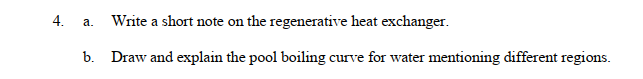 4.
Write a short note on the regenerative heat exchanger.
b. Draw and explain the pool boiling curve for water mentioning different regions.
a.