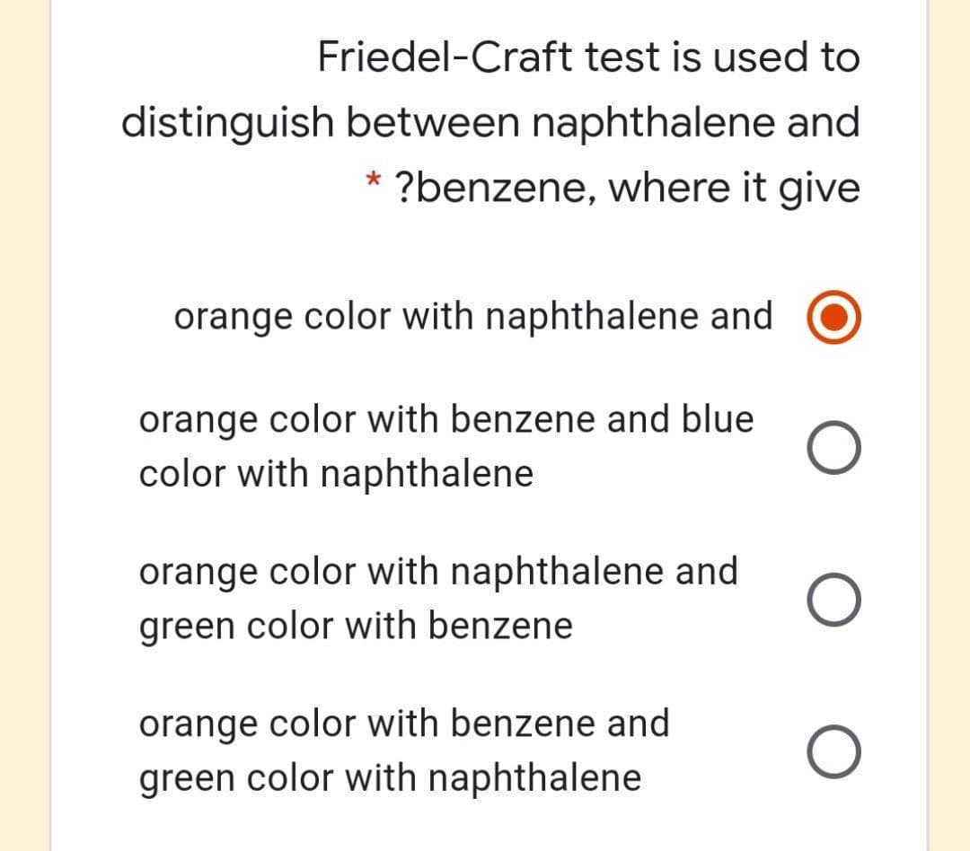 Friedel-Craft test is used to
distinguish between naphthalene and
?benzene, where it give
*
orange color with naphthalene and
orange color with benzene and blue
color with naphthalene
orange color with naphthalene and
green color with benzene
orange color with benzene and
green color with naphthalene
