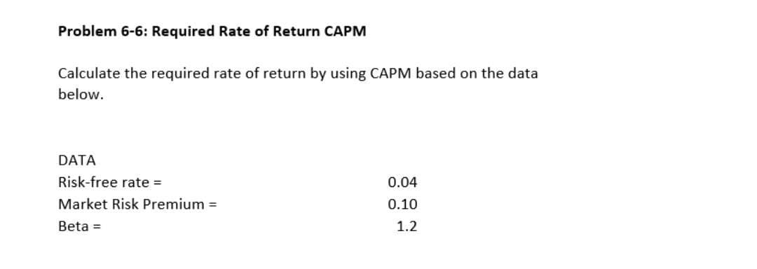 Problem 6-6: Required Rate of Return CAPM
Calculate the required rate of return by using CAPM based on the data
below.
DATA
Risk-free rate =
0.04
Market Risk Premium =
0.10
Beta =
1.2
