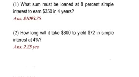 (1) What sum must be loaned at 8 percent simple
interest to earn $350 in 4 years?
Ans. $1093.75
(2) How long will it take $800 to yield $72 in simple
interest at 4%?
Ans. 2.25 yrs.
