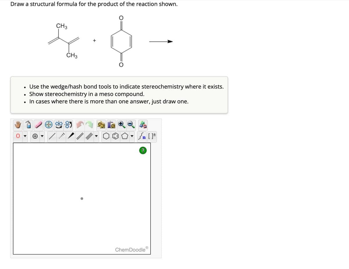 Draw a structural formula for the product of the reaction shown.
•
CH3
CH3
+
-
Use the wedge/hash bond tools to indicate stereochemistry where it exists.
•
Show stereochemistry in a meso compound.
•
In cases where there is more than one answer, just draw one.
√n [
?
ChemDoodle