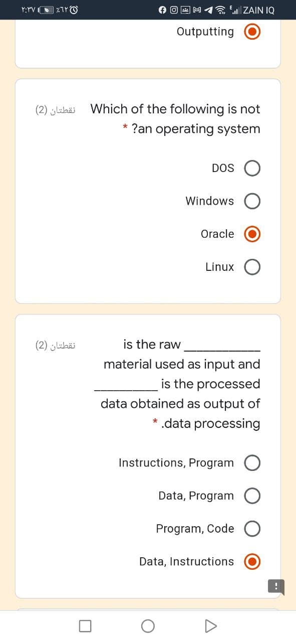 O O E M 1a ZAIN IQ
Outputting
نقطتان )2(
Which of the following is not
* ?an operating system
DOS
Windows
Oracle
Linux
نقطتان )2(
is the raw
material used as input and
is the processed
data obtained as output of
* .data processing
Instructions, Program
Data, Program
Program, Code O
Data, Instructions
