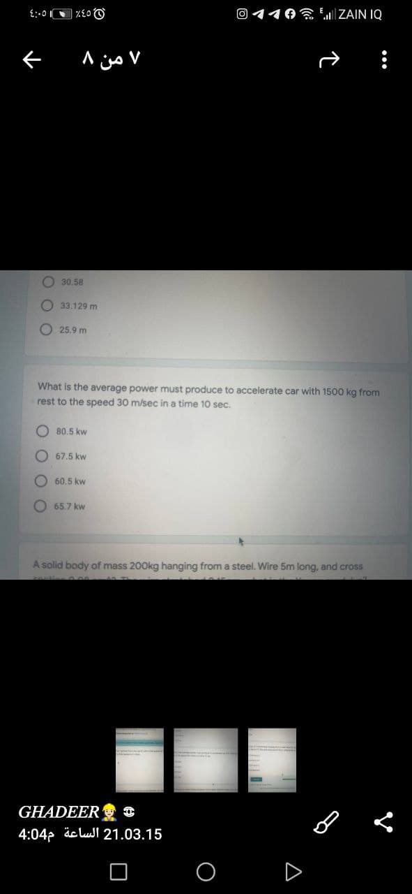 O 110 LIZAIN IQ
O 30.58
33.129 m
O 25.9 m
What is the average power must produce to accelerate car with 1500 kg from
rest to the speed 30 m/sec in a time 10 sec.
O 80,5 kw
67.5 kw
60.5 kw
65.7 kw
A solid body of mass 200kg hanging from a steel. Wire 5m long, and cross
GHADEER O
4:04p äc lul 21.03.15
A
