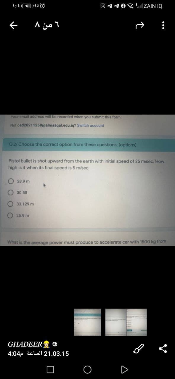 O 110 LIZAIN IQ
Your email address will be recorded when you submit this form.
Not ced20211258@almaaqal.edu.iq? Switch account
0.2/ Choose the correct option from these questions, (options).
Pistol bullet is shot upward from the earth with initial speed of 25 m/sec. How
high is it when its final speed is 5 m/sec.
O 28.9 m
O 30.58
O 33.129 m
O 25.9 m
What is the average power must produce to accelerate car with 1500 kg from
GHADEER C
4:04p äc lul 21.03.15
A
