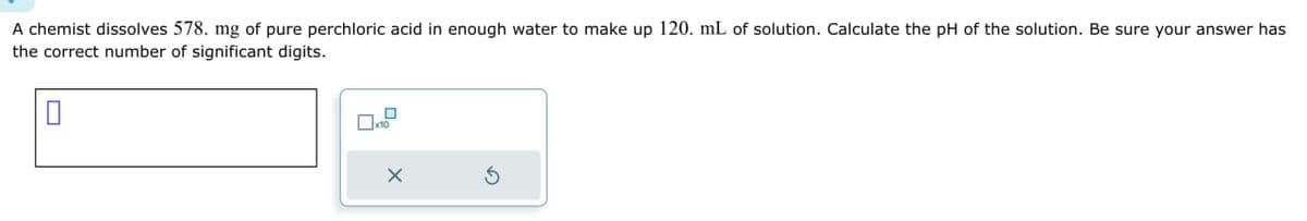 0
A chemist dissolves 578. mg of pure perchloric acid in enough water to make up 120. mL of solution. Calculate the pH of the solution. Be sure your answer has
the correct number of significant digits.
☐ x10
х
G