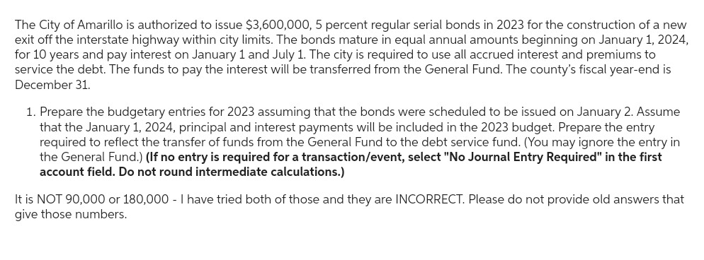 The City of Amarillo is authorized to issue $3,600,000, 5 percent regular serial bonds in 2023 for the construction of a new
exit off the interstate highway within city limits. The bonds mature in equal annual amounts beginning on January 1, 2024,
for 10 years and pay interest on January 1 and July 1. The city is required to use all accrued interest and premiums to
service the debt. The funds to pay the interest will be transferred from the General Fund. The county's fiscal year-end is
December 31.
1. Prepare the budgetary entries for 2023 assuming that the bonds were scheduled to be issued on January 2. Assume
that the January 1, 2024, principal and interest payments will be included in the 2023 budget. Prepare the entry
required to reflect the transfer of funds from the General Fund to the debt service fund. (You may ignore the entry in
the General Fund.) (If no entry is required for a transaction/event, select "No Journal Entry Required" in the first
account field. Do not round intermediate calculations.)
It is NOT 90,000 or 180,000 - I have tried both of those and they are INCORRECT. Please do not provide old answers that
give those numbers.