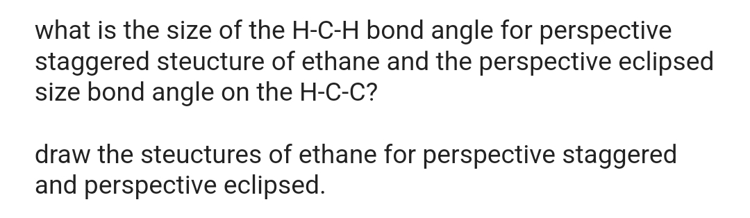 what is the size of the H-C-H bond angle for perspective
staggered structure of ethane and the perspective eclipsed
size bond angle on the H-C-C?
draw the structures of ethane for perspective staggered
and perspective eclipsed.
