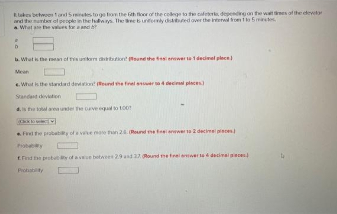 It takes between 1 and 5 minutes to go from the 6th floor of the college to the cafeteria, depending on the wait times of the elevator
and the number of people in the hallways. The time is uniformly distributed over the interval from 1 to 5 minutes.
a. What are the values for a and b?
a
b
b. What is the mean of this uniform distribution? (Round the final answer to 1 decimal place.)
Mean
c. What is the standard deviation? (Round the final answer to 4 decimal places.)
Standard deviation
d. Is the total area under the curve equal to 100?
(Click to select)
e. Find the probability of a value more than 2.6. (Round the final answer to 2 decimal places.)
Probability
f. Find the probability of a value between 2.9 and 3.7. (Round the final answer to 4 decimal places)
Probability