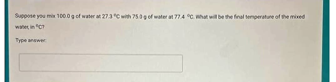 Suppose you mix 100.0 g of water at 27.3 °C with 75.0 g of water at 77.4 °C. What will be the final temperature of the mixed
water, in °C?
Type answer: