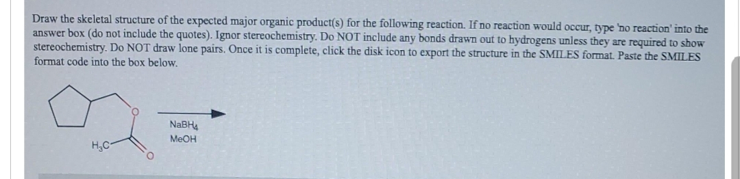 Draw the skeletal structure of the expected major organic product(s) for the following reaction. If no reaction would occur, type 'no reaction' into the
answer box (do not include the quotes). Ignor stereochemistry. Do NOT include any bonds drawn out to hydrogens unless they are required to show
stereochemistry. Do NOT draw lone pairs. Once it is complete, click the disk icon to export the structure in the SMILES format. Paste the SMILES
format code into the box below.
H₂C
O
NaBH
MeOH