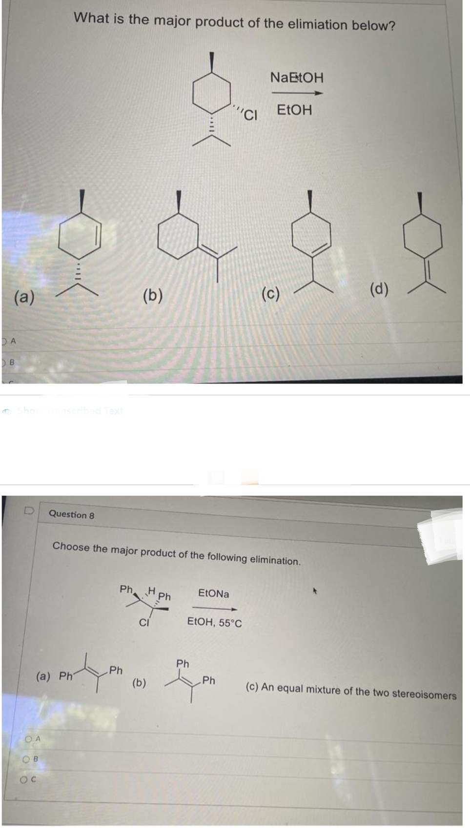 D A
(a)
B
Show Transcribed Text
OA
What is the major product of the elimiation below?
(a) Ph
OB
Question 8
Ph
(b)
Ph
Choose the major product of the following elimination.
H
CI
(b)
Ph
EtONa
Ph
""CI
EtOH, 55°C
Ph
NaEtOH
EtOH
(c)
(d)
(c) An equal mixture of the two stereoisomers