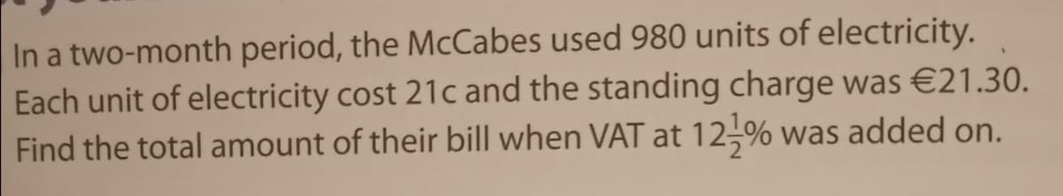 In a two-month period, the McCabes used 980 units of electricity.
Each unit of electricity cost 21c and the standing charge was €21.30.
Find the total amount of their bill when VAT at 12-% was added on.
