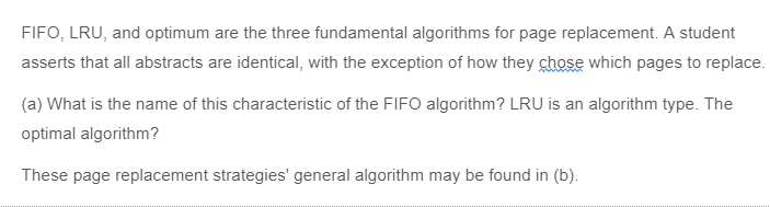 FIFO, LRU, and optimum are the three fundamental algorithms for page replacement. A student
asserts that all abstracts are identical, with the exception of how they chose which pages to replace.
(a) What is the name of this characteristic of the FIFO algorithm? LRU is an algorithm type. The
optimal algorithm?
These page replacement strategies' general algorithm may be found in (b).