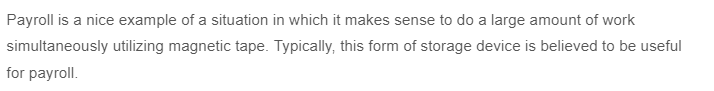 Payroll is a nice example of a situation in which it makes sense to do a large amount of work
simultaneously utilizing magnetic tape. Typically, this form of storage device is believed to be useful
for payroll.