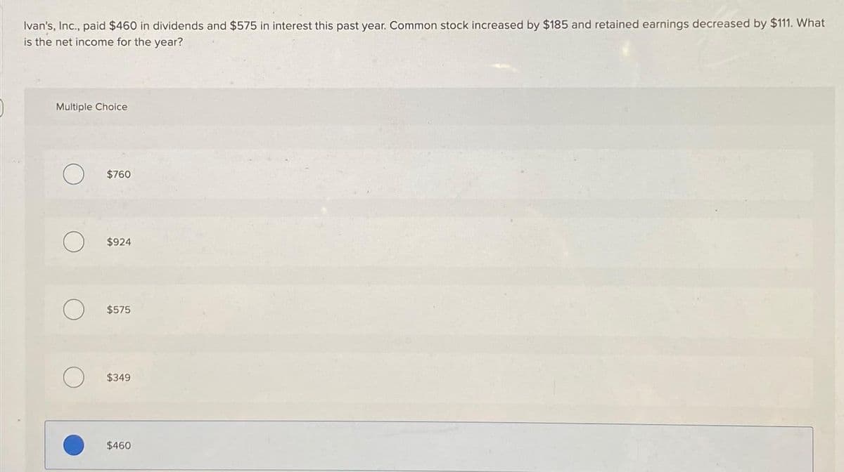 Ivan's, Inc., paid $460 in dividends and $575 in interest this past year. Common stock increased by $185 and retained earnings decreased by $111. What
is the net income for the year?
Multiple Choice
O
$760
$924
$575
$349
$460