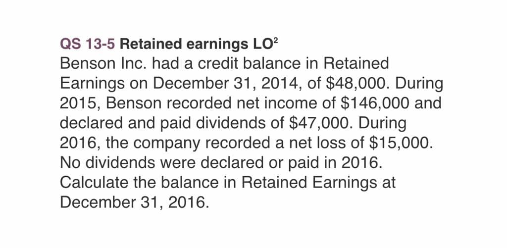 QS 13-5 Retained earnings LO²
Benson Inc. had a credit balance in Retained
Earnings on December 31, 2014, of $48,000. During
2015, Benson recorded net income of $146,000 and
declared and paid dividends of $47,000. During
2016, the company recorded a net loss of $15,000.
No dividends were declared or paid in 2016.
Calculate the balance in Retained Earnings at
December 31, 2016.