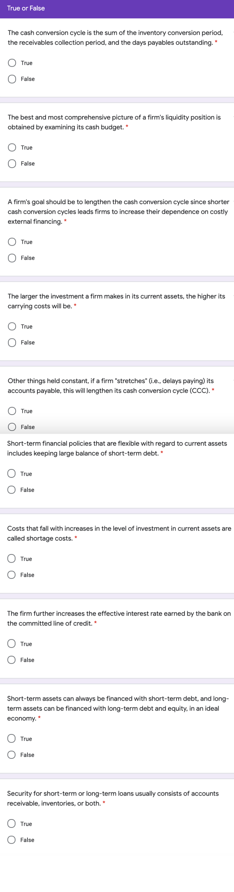 True or False
The cash conversion cycle is the sum of the inventory conversion period,
the receivables collection period, and the days payables outstanding. *
True
False
The best and most comprehensive picture of a firm's liquidity position is
obtained by examining its cash budget. *
True
False
A firm's goal should be to lengthen the cash conversion cycle since shorter
cash conversion cycles leads firms to increase their dependence on costly
external financing. *
True
False
The larger the investment a firm makes in its current assets, the higher its
carrying costs will be. *
True
False
Other things held constant, if a firm "stretches" (i.e., delays paying) its
accounts payable, this will lengthen its cash conversion cycle (CCC). *
True
False
Short-term financial policies that are flexible with regard to current assets
includes keeping large balance of short-term debt. *
True
False
Costs that fall with increases in the level of investment in current assets are
called shortage costs. *
True
False
The firm further increases the effective interest rate earned by the bank on
the committed line of credit. *
True
False
Short-term assets can always be financed with short-term debt, and long-
term assets can be financed with long-term debt and equity, in an ideal
economy.
True
False
Security for short-term or long-term loans usually consists of accounts
receivable, inventories, or both. *
True
False
