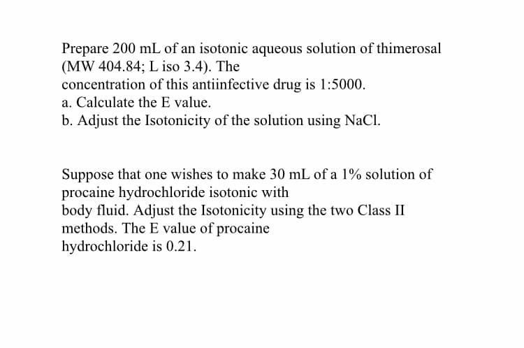 Prepare 200 mL of an isotonic aqueous solution of thimerosal
(MW 404.84; L iso 3.4). The
concentration of this antiinfective drug is 1:5000.
a. Calculate the E value.
b. Adjust the Isotonicity of the solution using NaCl.
Suppose that one wishes to make 30 mL of a 1% solution of
procaine hydrochloride isotonic with
body fluid. Adjust the Isotonicity using the two Class II
methods. The E value of procaine
hydrochloride is 0.21.
