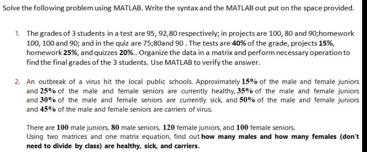 Solve the following problem using MATLAB. Write the syntax and the MATLAB out put on the space provided.
1. The grades of 3 students in a test are 95, 92,80 respectively; in projects are 100, 80 and 90;homework
100, 100 and 90; and in the quiz are 75;80and 90. The tests are 40% of the grade, projects 15%,
homework 25%, and quizzes 20%.. Organize the data in a matrix and perform necessary operation to
find the final grades of the 3 students. Use MATLAB to verify the answer.
2. An outbreak of a virus hit the local public schools. Approximately 15% of the male and female juniors
and 25% of the male and female seniors are currently healthy, 35% of the male and female juniors
and 30% of the male and female seniors are currently sick, and 50% of the male and female juniors
and 45% of the male and female seniors are carriers of virus.
There are 100 male juniors, 80 male seniors, 120 female juniors, and 100 female seniors.
Using two matrices and one matrix equation, find out how many males and how many females (don't
need to divide by class) are healthy, sick, and carriers.
