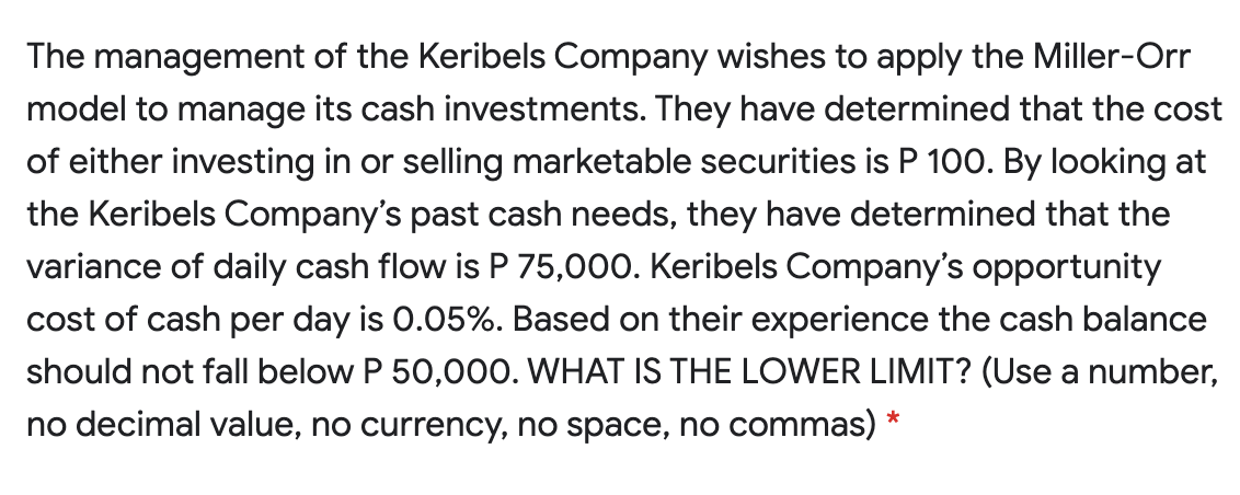 The management of the Keribels Company wishes to apply the Miller-Orr
model to manage its cash investments. They have determined that the cost
of either investing in or selling marketable securities is P 100. By looking at
the Keribels Company's past cash needs, they have determined that the
variance of daily cash flow is P 75,000. Keribels Company's opportunity
cost of cash per day is 0.05%. Based on their experience the cash balance
should not fall below P 50,000. WHAT IS THE LOWER LIMIT? (Use a number,
no decimal value, no currency, no space, no commas)
